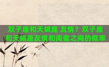 双子座和天蝎座 友情？双子座和天蝎座友情和闺蜜之间的概率